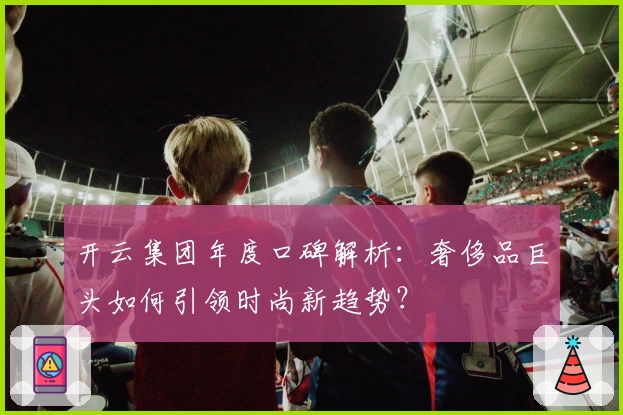 开云集团年度口碑解析：奢侈品巨头如何引领时尚新趋势？