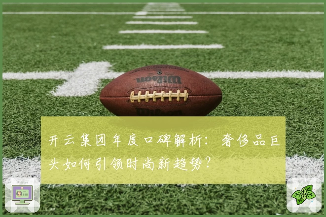 开云集团年度口碑解析：奢侈品巨头如何引领时尚新趋势？