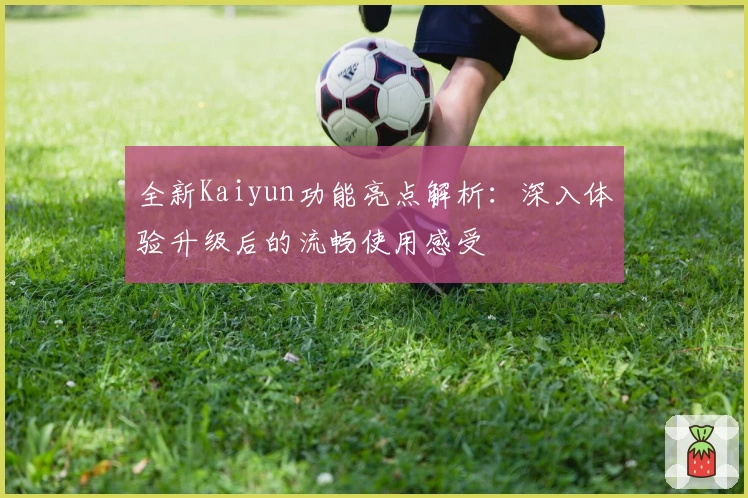 全新Kaiyun功能亮点解析：深入体验升级后的流畅使用感受
