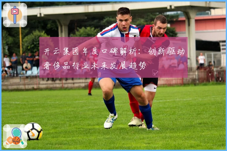 开云集团年度口碑解析：创新驱动奢侈品行业未来发展趋势