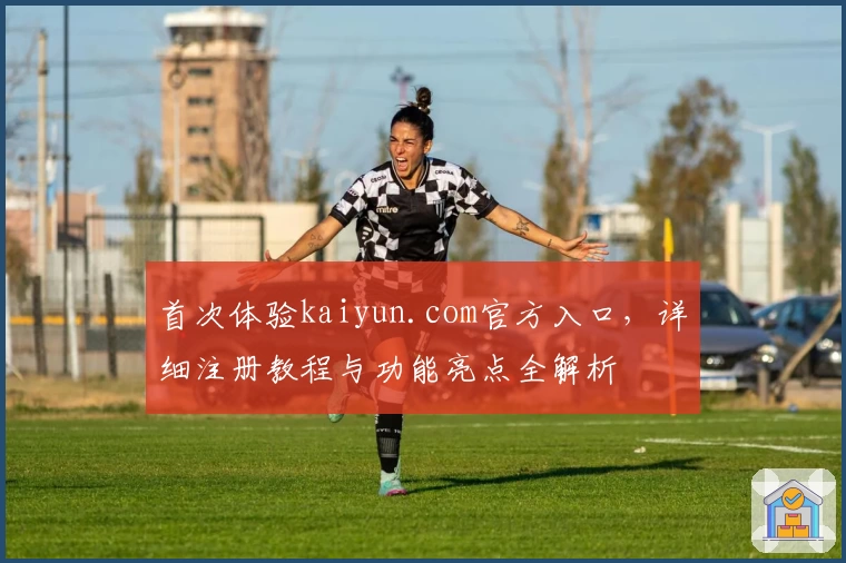 首次体验kaiyun.com官方入口，详细注册教程与功能亮点全解析