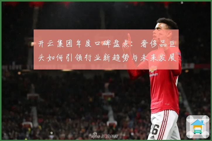 开云集团年度口碑盘点：奢侈品巨头如何引领行业新趋势与未来发展方向