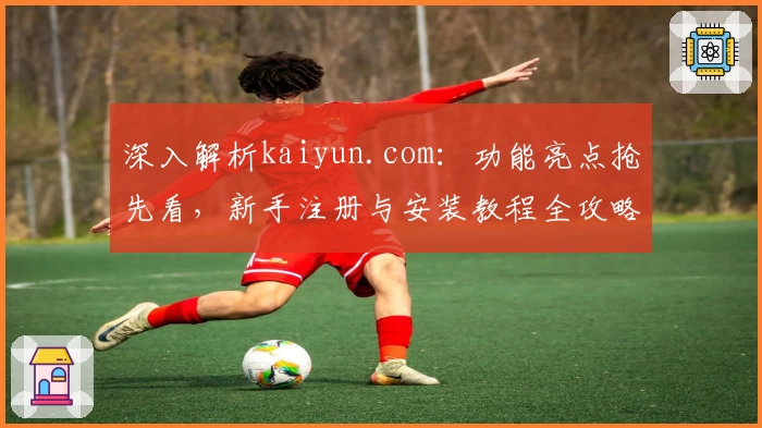 深入解析kaiyun.com:功能亮点抢先看,新手注册与安装教程全攻略