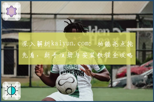 深入解析kaiyun.com：功能亮点抢先看，新手注册与安装教程全攻略
