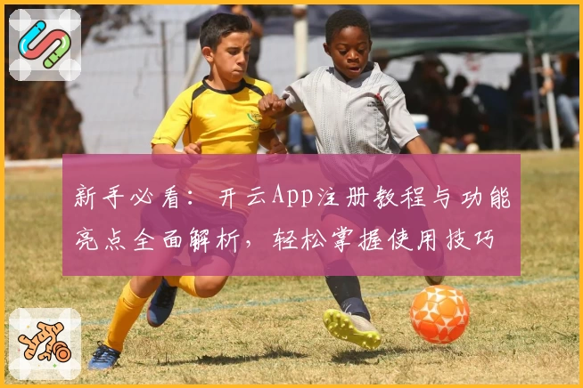 新手必看：开云App注册教程与功能亮点全面解析，轻松掌握使用技巧
