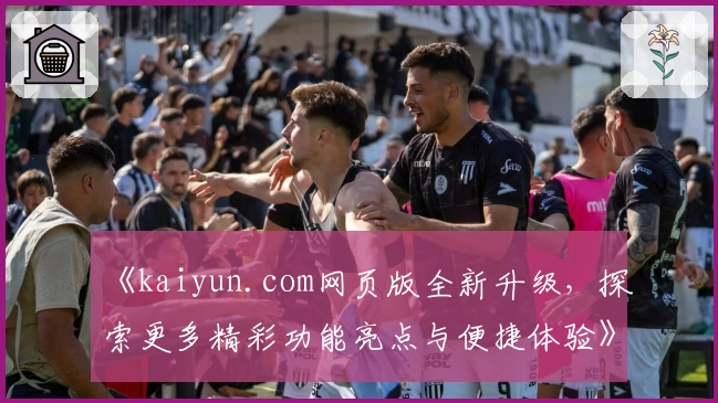 《kaiyun.com网页版全新升级，探索更多精彩功能亮点与便捷体验》