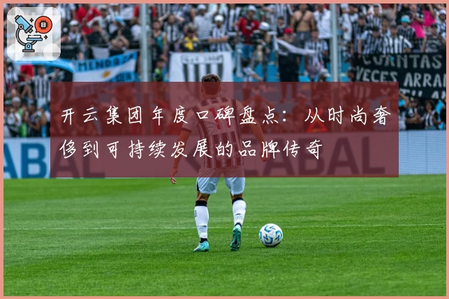 开云集团年度口碑盘点：从时尚奢侈到可持续发展的品牌传奇